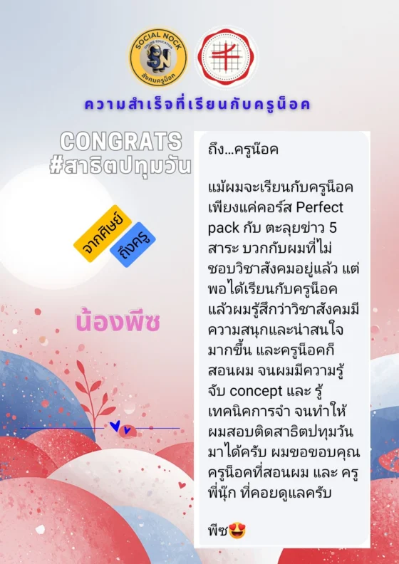แม้ผมจะเรียนกับครูน็อคเพียงแค่คอร์ส Perfect Pack กับตะลุยข่าว 5 สาระ บวกกับผมที่ไม่ชอบวิชาสังคมอยู่แล้ว แต่พอได้เรียนกับครูน็อค ผมรู้สึกว่าวิชาสังคมมีความสนุกและน่าสนใจมากขึ้น ครูน็อคสอนจนผมมีความรู้ จับ concept และรู้เทคนิคการจำ จนทำให้ผมสอบติดสาธิตปทุมวันมาได้ครับ ขอขอบคุณครูน็อคและครูพี่นุ๊กที่คอยดูแลครับ
