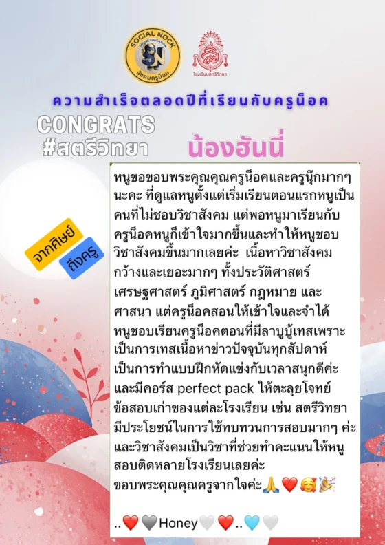 หนูขอขอบพระคุณครูน็อคและครูนุ๊กมาก ๆ ที่ดูแลหนูตั้งแต่เริ่มเรียน ตอนแรกหนูเป็นคนที่ไม่ชอบวิชาสังคม แต่พอมาเรียนกับครูน็อค หนูก็เข้าใจมากขึ้นและทำให้หนูชอบวิชาสังคมขึ้นมากเลยค่ะ ครูน็อคสอนให้เข้าใจและจำได้ หนูชอบเรียนช่วงเทสข่าวปัจจุบันทุกสัปดาห์ สนุกดีค่ะ และคอร์ส Perfect Pack ที่ให้ตะลุยโจทย์ข้อสอบเก่าของแต่ละโรงเรียนมีประโยชน์ในการทบทวนมาก ๆ วิชาสังคมเป็นวิชาที่ช่วยทำคะแนนให้หนูสอบติดหลายโรงเรียนเลยค่ะ ขอบพระคุณคุณครูจากใจค่ะ